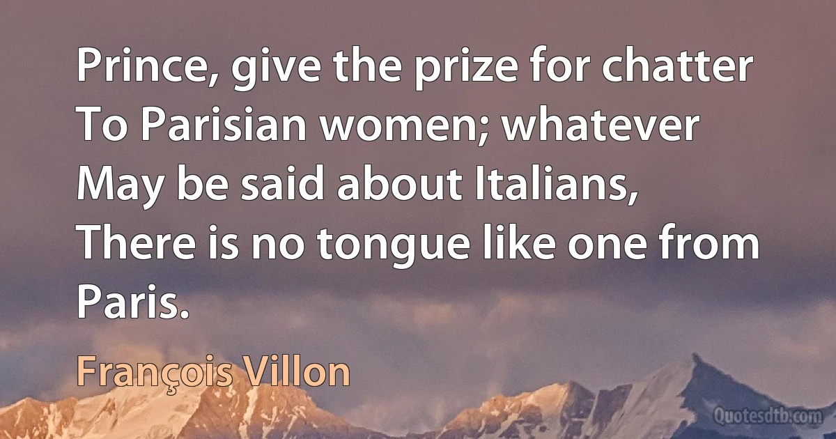 Prince, give the prize for chatter
To Parisian women; whatever
May be said about Italians,
There is no tongue like one from Paris. (François Villon)