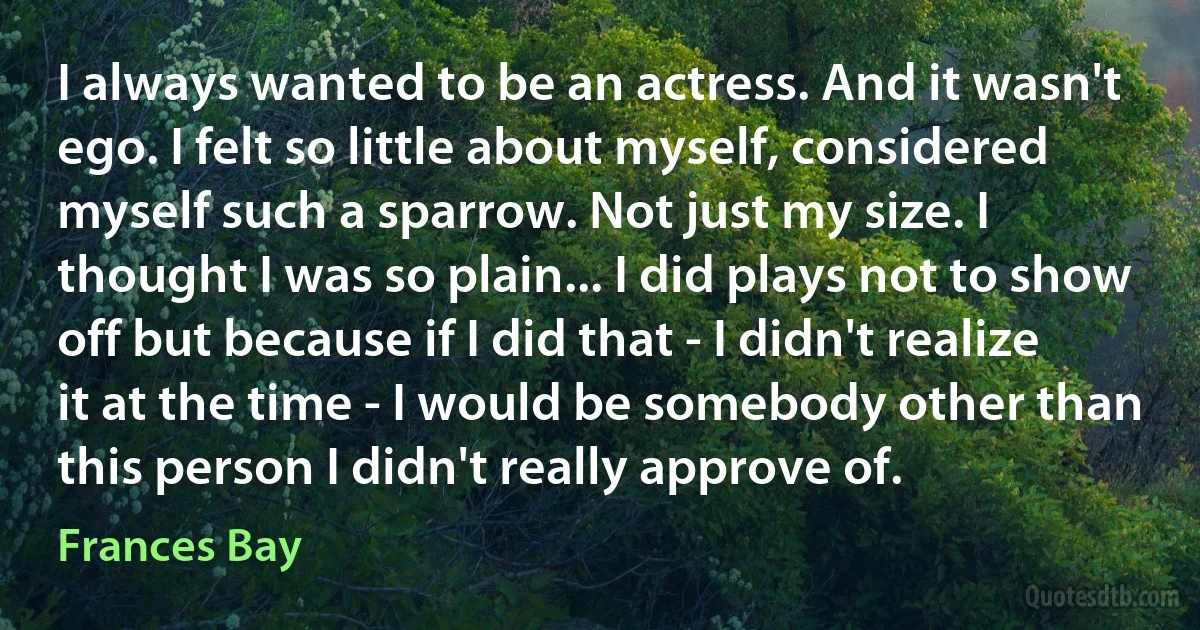 I always wanted to be an actress. And it wasn't ego. I felt so little about myself, considered myself such a sparrow. Not just my size. I thought I was so plain... I did plays not to show off but because if I did that - I didn't realize it at the time - I would be somebody other than this person I didn't really approve of. (Frances Bay)