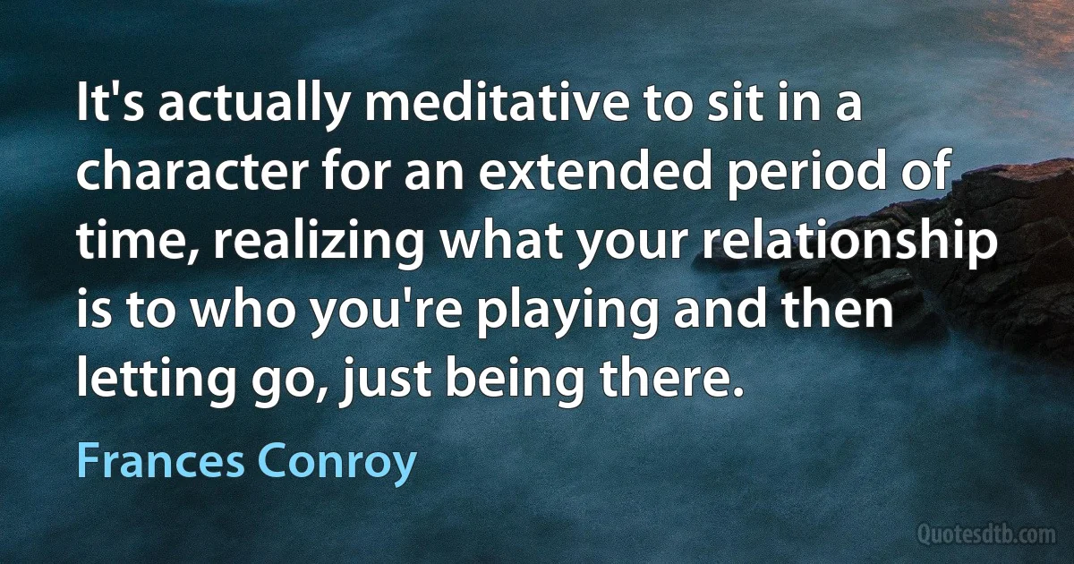 It's actually meditative to sit in a character for an extended period of time, realizing what your relationship is to who you're playing and then letting go, just being there. (Frances Conroy)