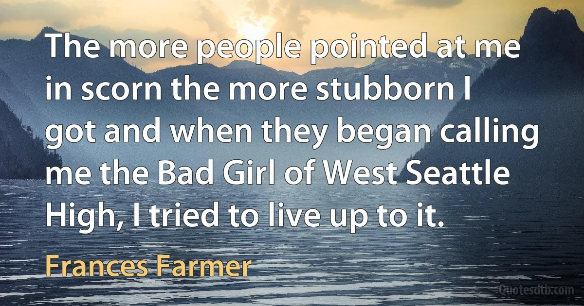 The more people pointed at me in scorn the more stubborn I got and when they began calling me the Bad Girl of West Seattle High, I tried to live up to it. (Frances Farmer)