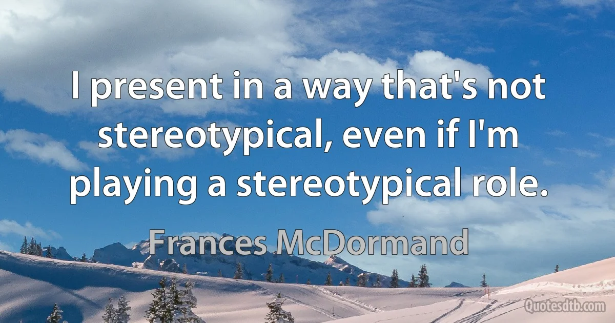 I present in a way that's not stereotypical, even if I'm playing a stereotypical role. (Frances McDormand)