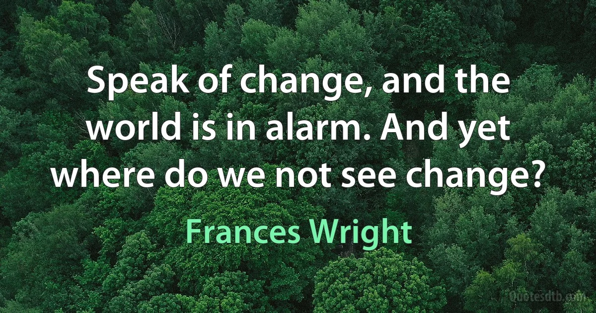 Speak of change, and the world is in alarm. And yet where do we not see change? (Frances Wright)