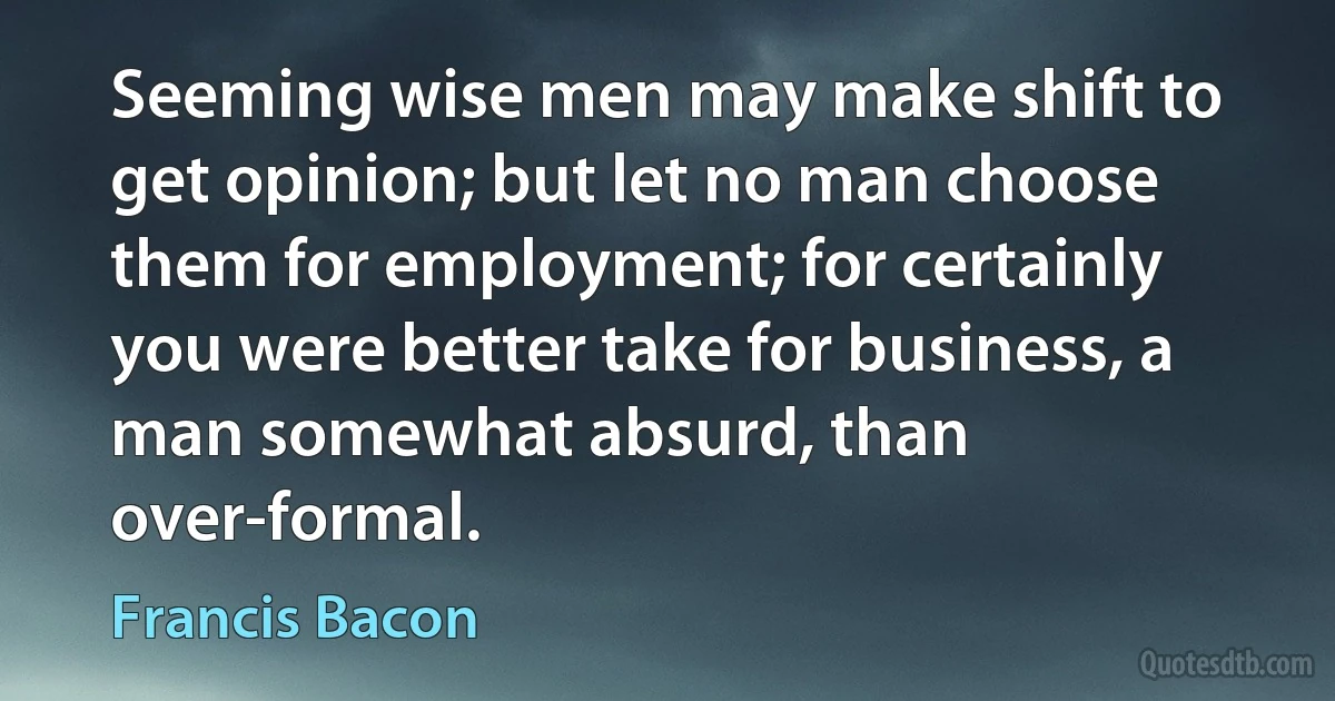 Seeming wise men may make shift to get opinion; but let no man choose them for employment; for certainly you were better take for business, a man somewhat absurd, than over-formal. (Francis Bacon)