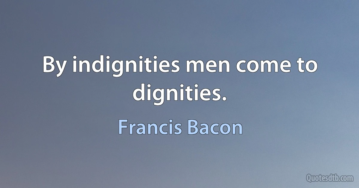 By indignities men come to dignities. (Francis Bacon)