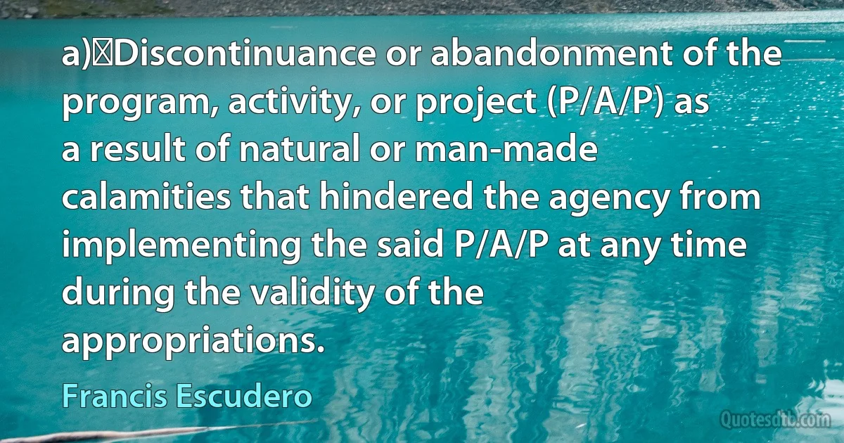 a)	Discontinuance or abandonment of the program, activity, or project (P/A/P) as a result of natural or man-made calamities that hindered the agency from implementing the said P/A/P at any time during the validity of the appropriations. (Francis Escudero)