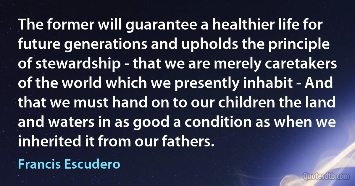 The former will guarantee a healthier life for future generations and upholds the principle of stewardship - that we are merely caretakers of the world which we presently inhabit - And that we must hand on to our children the land and waters in as good a condition as when we inherited it from our fathers. (Francis Escudero)