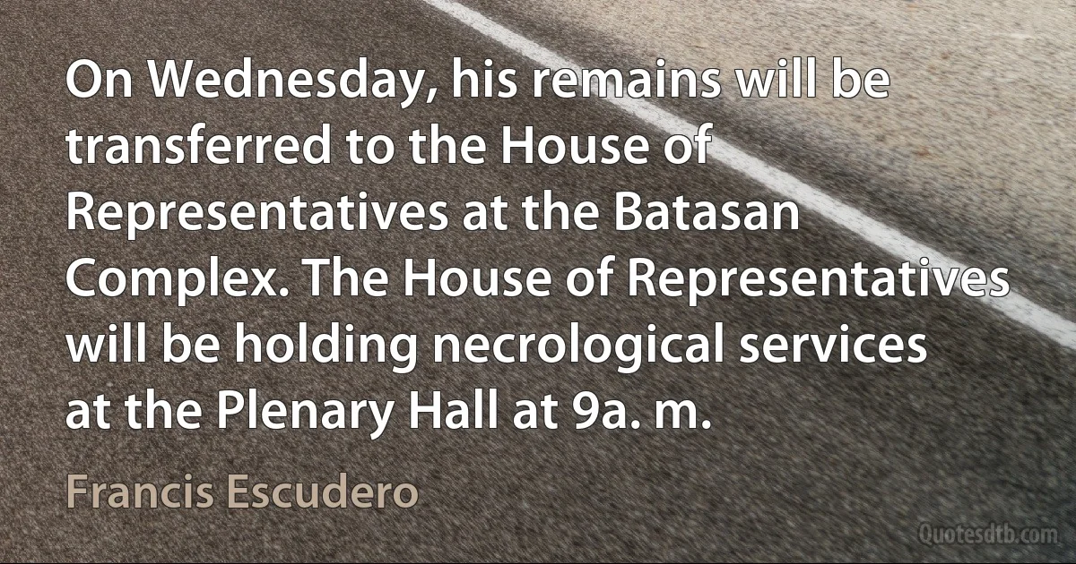 On Wednesday, his remains will be transferred to the House of Representatives at the Batasan Complex. The House of Representatives will be holding necrological services at the Plenary Hall at 9a. m. (Francis Escudero)