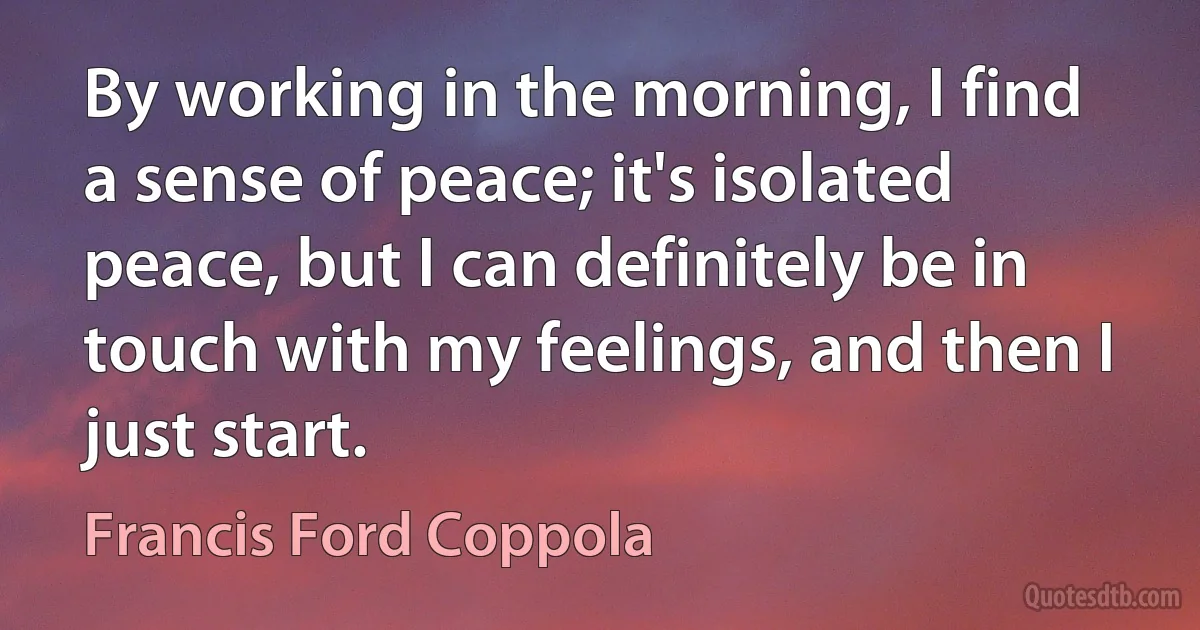 By working in the morning, I find a sense of peace; it's isolated peace, but I can definitely be in touch with my feelings, and then I just start. (Francis Ford Coppola)