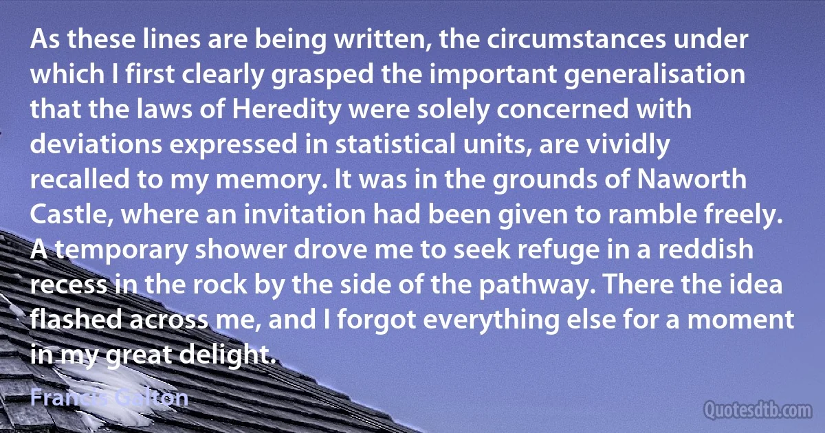 As these lines are being written, the circumstances under which I first clearly grasped the important generalisation that the laws of Heredity were solely concerned with deviations expressed in statistical units, are vividly recalled to my memory. It was in the grounds of Naworth Castle, where an invitation had been given to ramble freely. A temporary shower drove me to seek refuge in a reddish recess in the rock by the side of the pathway. There the idea flashed across me, and I forgot everything else for a moment in my great delight. (Francis Galton)