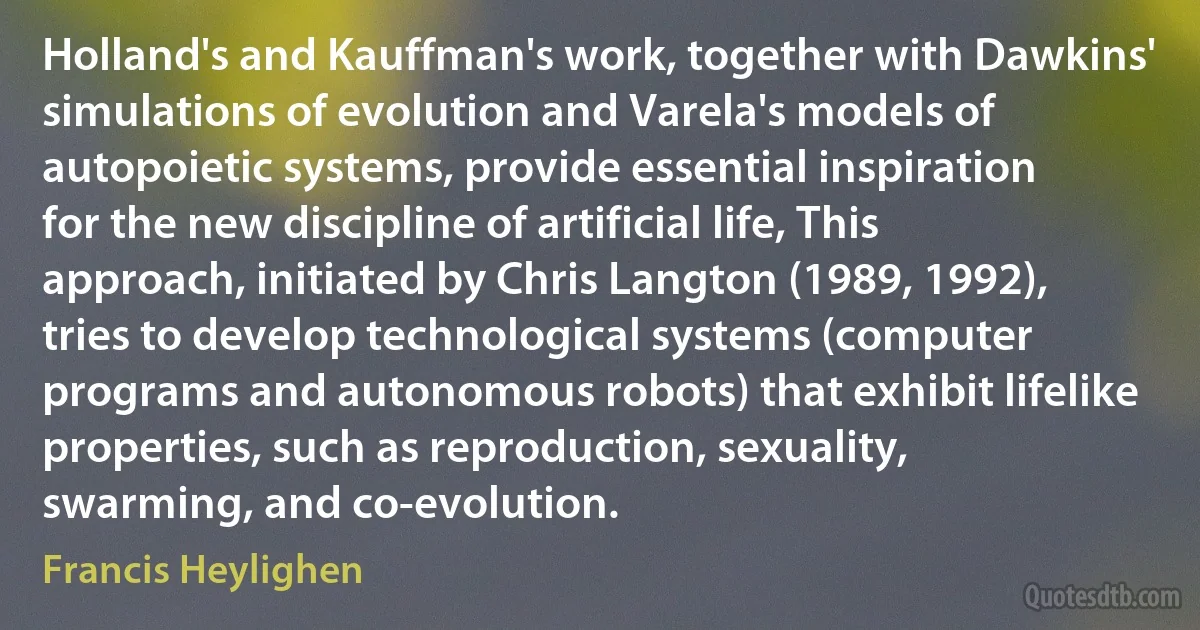 Holland's and Kauffman's work, together with Dawkins' simulations of evolution and Varela's models of autopoietic systems, provide essential inspiration for the new discipline of artificial life, This approach, initiated by Chris Langton (1989, 1992), tries to develop technological systems (computer programs and autonomous robots) that exhibit lifelike properties, such as reproduction, sexuality, swarming, and co-evolution. (Francis Heylighen)