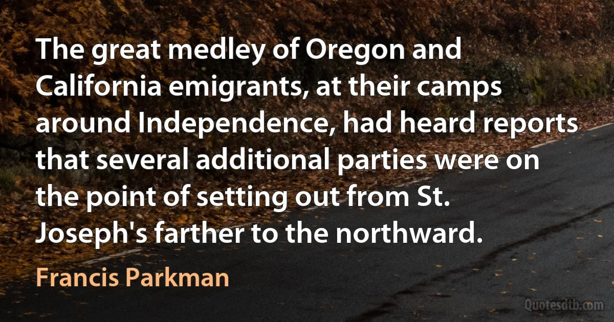 The great medley of Oregon and California emigrants, at their camps around Independence, had heard reports that several additional parties were on the point of setting out from St. Joseph's farther to the northward. (Francis Parkman)