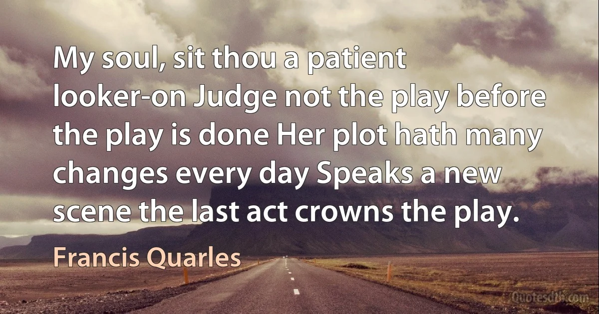 My soul, sit thou a patient looker-on Judge not the play before the play is done Her plot hath many changes every day Speaks a new scene the last act crowns the play. (Francis Quarles)