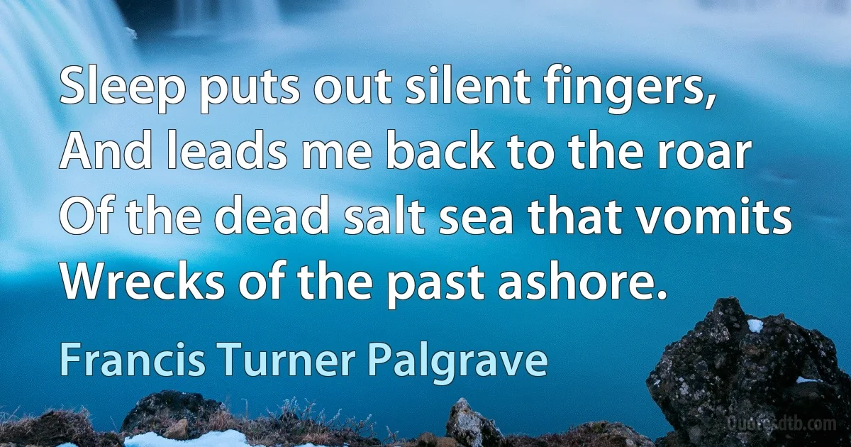 Sleep puts out silent fingers,
And leads me back to the roar
Of the dead salt sea that vomits
Wrecks of the past ashore. (Francis Turner Palgrave)