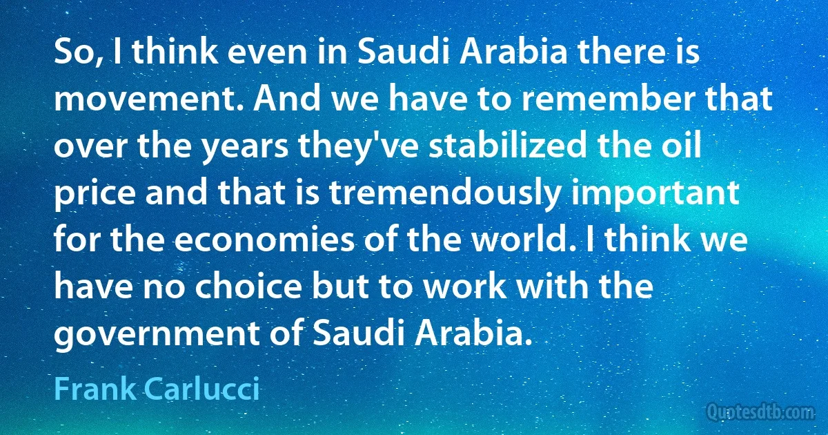 So, I think even in Saudi Arabia there is movement. And we have to remember that over the years they've stabilized the oil price and that is tremendously important for the economies of the world. I think we have no choice but to work with the government of Saudi Arabia. (Frank Carlucci)