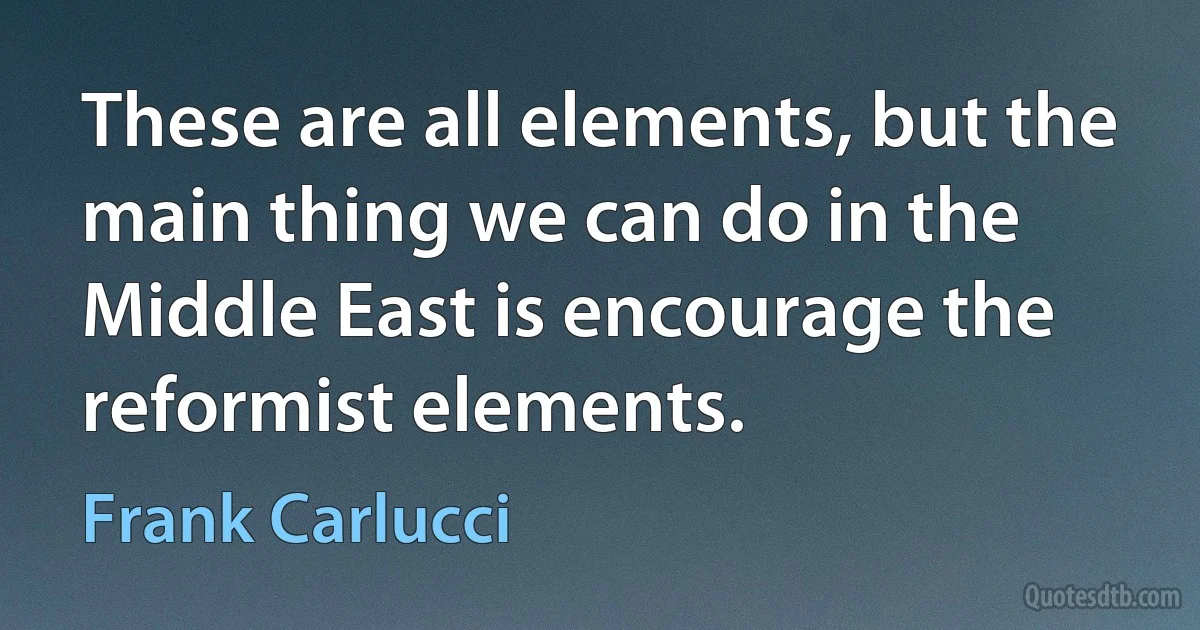 These are all elements, but the main thing we can do in the Middle East is encourage the reformist elements. (Frank Carlucci)