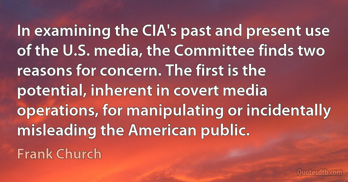 In examining the CIA's past and present use of the U.S. media, the Committee finds two reasons for concern. The first is the potential, inherent in covert media operations, for manipulating or incidentally misleading the American public. (Frank Church)