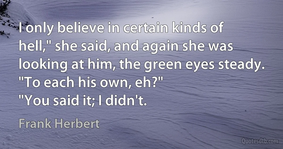 I only believe in certain kinds of hell," she said, and again she was looking at him, the green eyes steady.
"To each his own, eh?"
"You said it; I didn't. (Frank Herbert)