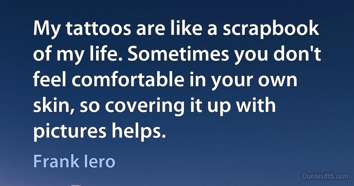 My tattoos are like a scrapbook of my life. Sometimes you don't feel comfortable in your own skin, so covering it up with pictures helps. (Frank Iero)