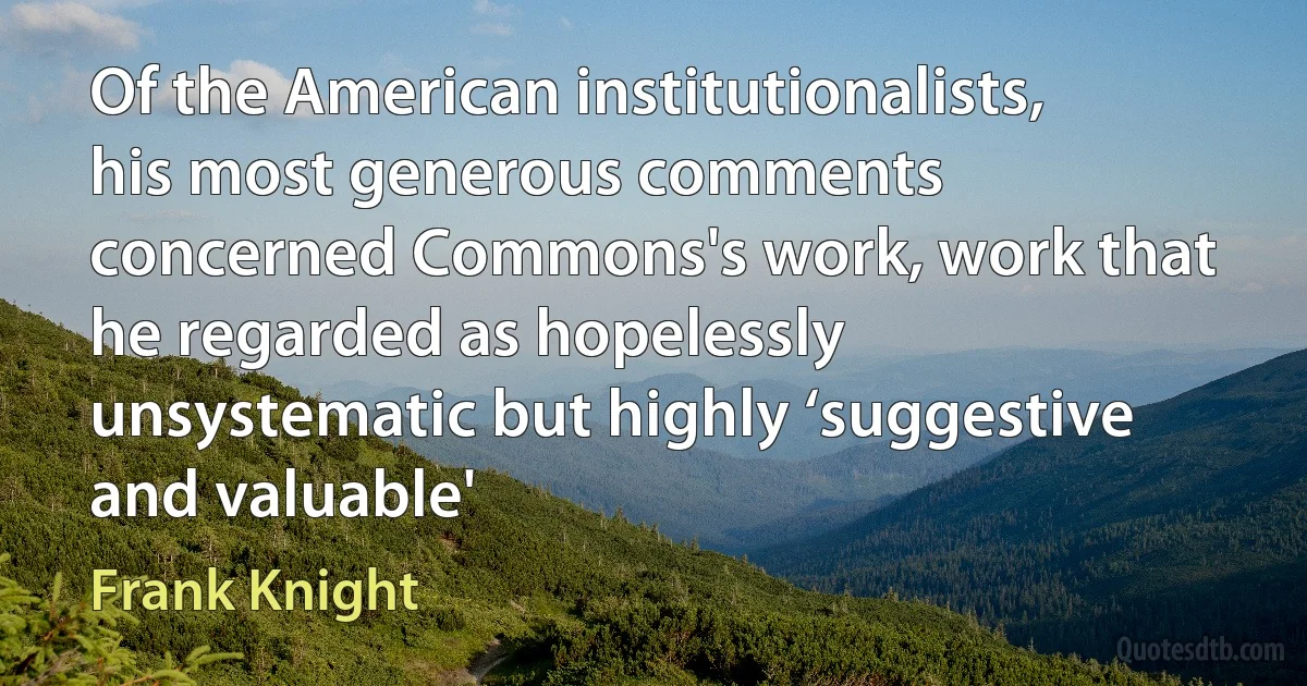 Of the American institutionalists, his most generous comments concerned Commons's work, work that he regarded as hopelessly unsystematic but highly ‘suggestive and valuable' (Frank Knight)