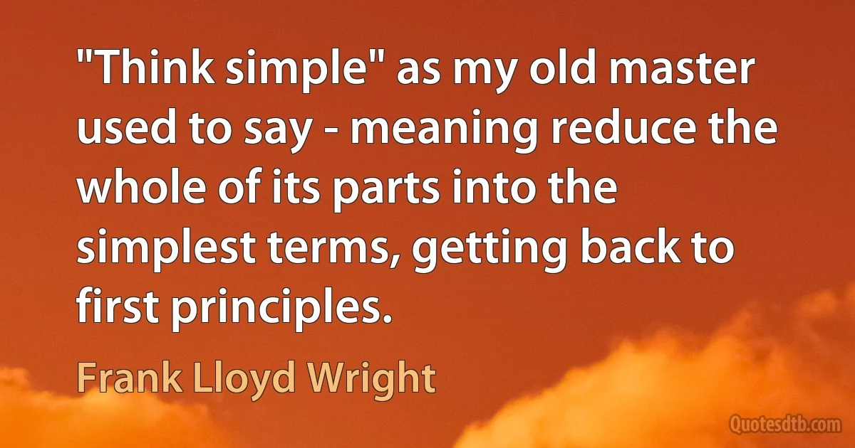 "Think simple" as my old master used to say - meaning reduce the whole of its parts into the simplest terms, getting back to first principles. (Frank Lloyd Wright)