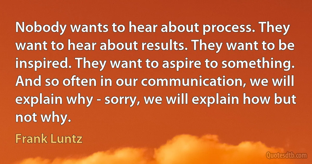 Nobody wants to hear about process. They want to hear about results. They want to be inspired. They want to aspire to something. And so often in our communication, we will explain why - sorry, we will explain how but not why. (Frank Luntz)