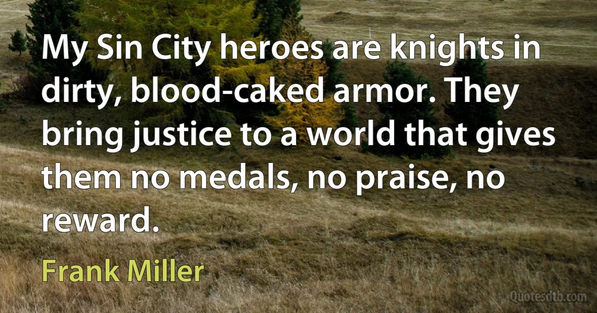 My Sin City heroes are knights in dirty, blood-caked armor. They bring justice to a world that gives them no medals, no praise, no reward. (Frank Miller)