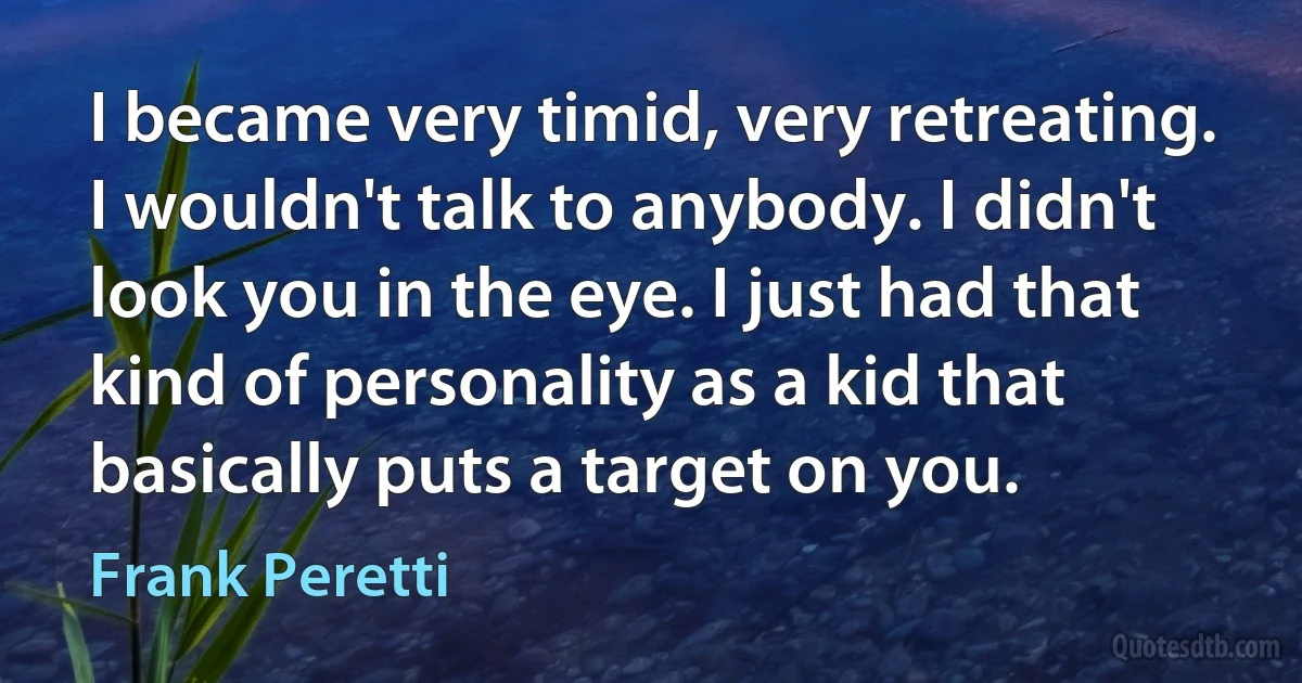 I became very timid, very retreating. I wouldn't talk to anybody. I didn't look you in the eye. I just had that kind of personality as a kid that basically puts a target on you. (Frank Peretti)