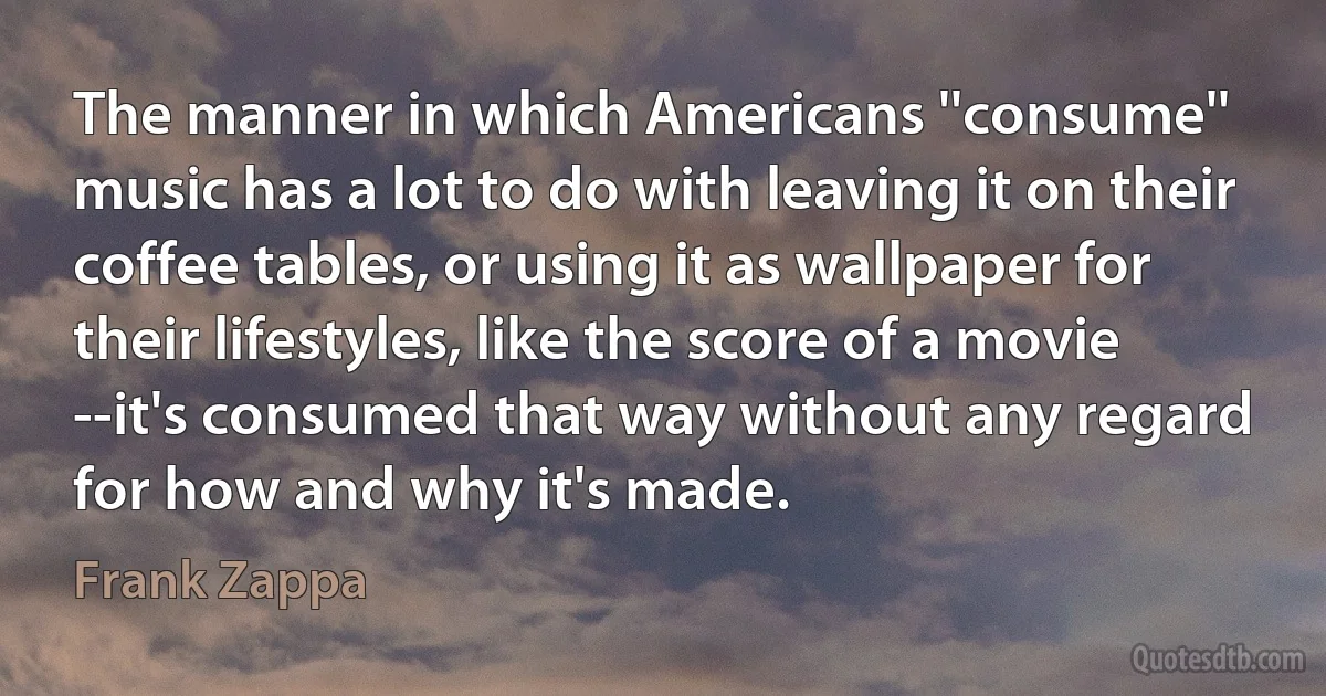 The manner in which Americans ''consume'' music has a lot to do with leaving it on their coffee tables, or using it as wallpaper for their lifestyles, like the score of a movie --it's consumed that way without any regard for how and why it's made. (Frank Zappa)