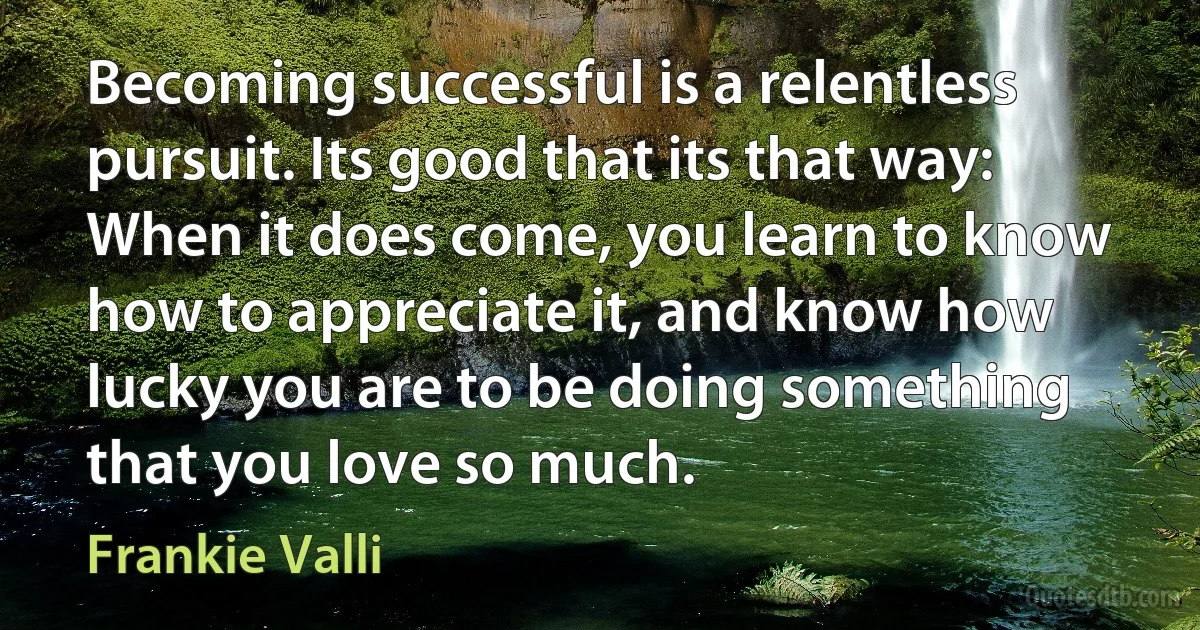 Becoming successful is a relentless pursuit. Its good that its that way: When it does come, you learn to know how to appreciate it, and know how lucky you are to be doing something that you love so much. (Frankie Valli)