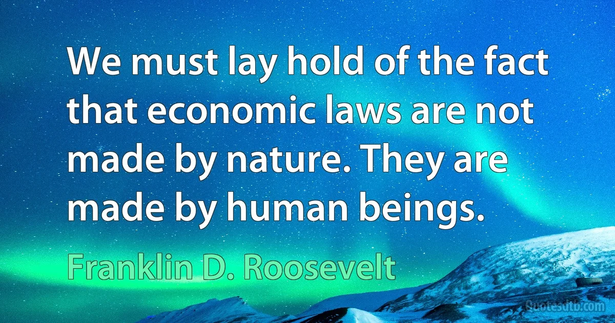 We must lay hold of the fact that economic laws are not made by nature. They are made by human beings. (Franklin D. Roosevelt)