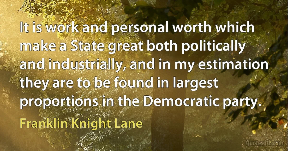 It is work and personal worth which make a State great both politically and industrially, and in my estimation they are to be found in largest proportions in the Democratic party. (Franklin Knight Lane)