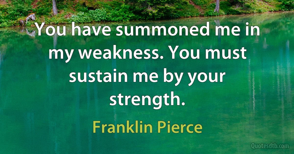 You have summoned me in my weakness. You must sustain me by your strength. (Franklin Pierce)