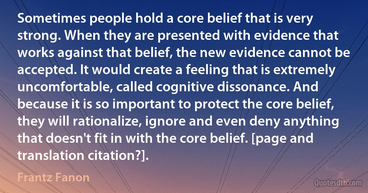 Sometimes people hold a core belief that is very strong. When they are presented with evidence that works against that belief, the new evidence cannot be accepted. It would create a feeling that is extremely uncomfortable, called cognitive dissonance. And because it is so important to protect the core belief, they will rationalize, ignore and even deny anything that doesn't fit in with the core belief. [page and translation citation?]. (Frantz Fanon)