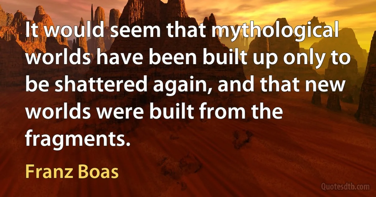 It would seem that mythological worlds have been built up only to be shattered again, and that new worlds were built from the fragments. (Franz Boas)