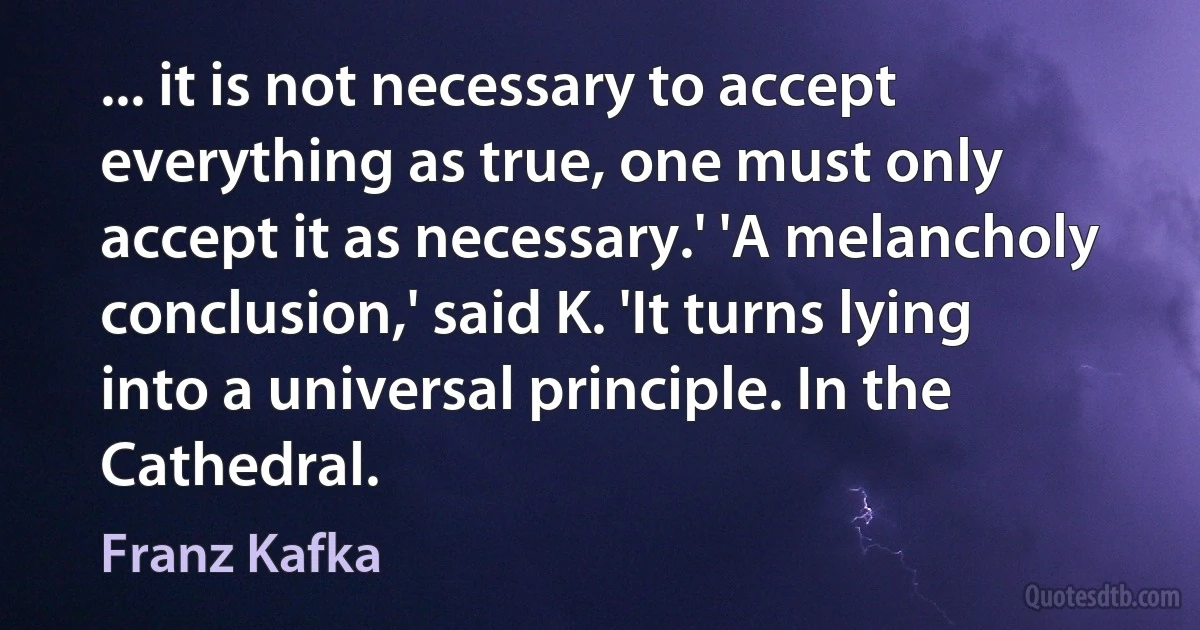 ... it is not necessary to accept everything as true, one must only accept it as necessary.' 'A melancholy conclusion,' said K. 'It turns lying into a universal principle. In the Cathedral. (Franz Kafka)