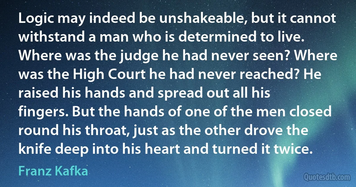 Logic may indeed be unshakeable, but it cannot withstand a man who is determined to live. Where was the judge he had never seen? Where was the High Court he had never reached? He raised his hands and spread out all his fingers. But the hands of one of the men closed round his throat, just as the other drove the knife deep into his heart and turned it twice. (Franz Kafka)