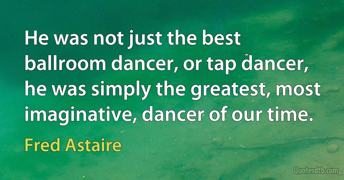 He was not just the best ballroom dancer, or tap dancer, he was simply the greatest, most imaginative, dancer of our time. (Fred Astaire)