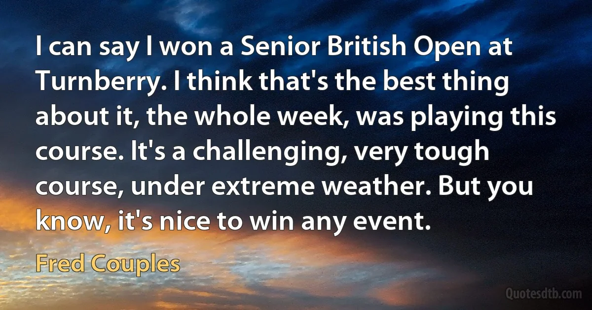 I can say I won a Senior British Open at Turnberry. I think that's the best thing about it, the whole week, was playing this course. It's a challenging, very tough course, under extreme weather. But you know, it's nice to win any event. (Fred Couples)