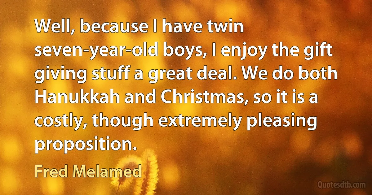 Well, because I have twin seven-year-old boys, I enjoy the gift giving stuff a great deal. We do both Hanukkah and Christmas, so it is a costly, though extremely pleasing proposition. (Fred Melamed)