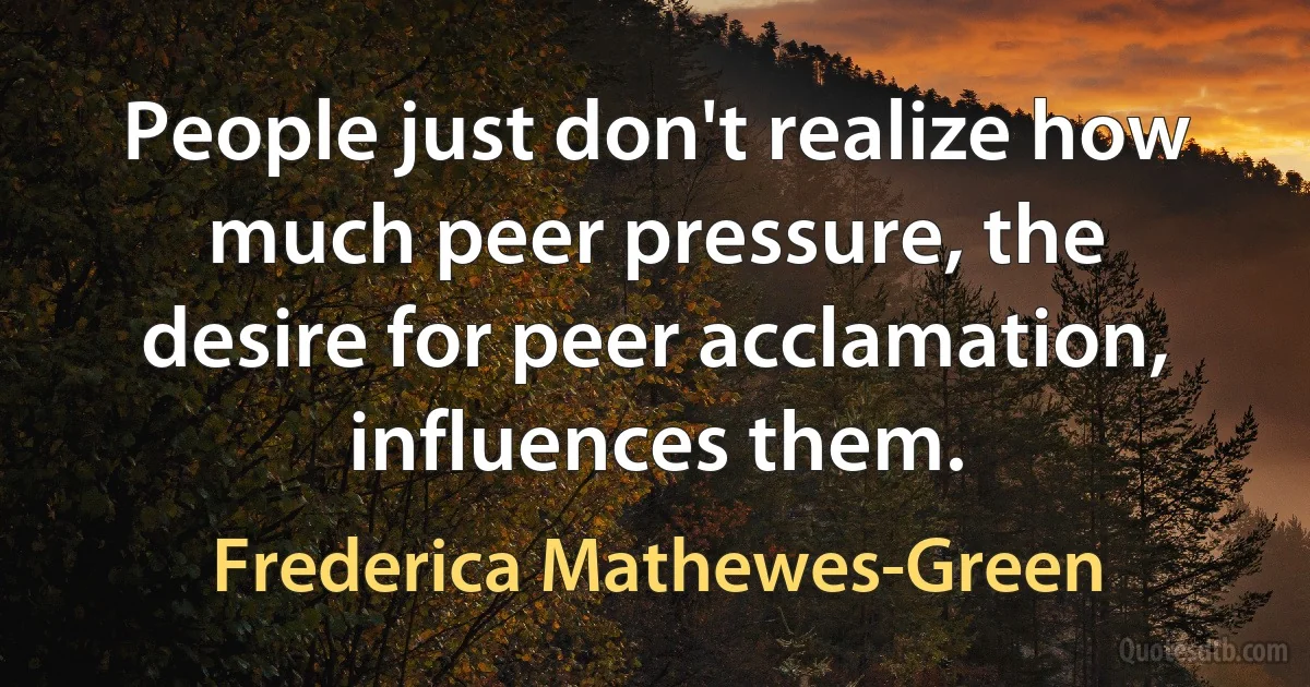 People just don't realize how much peer pressure, the desire for peer acclamation, influences them. (Frederica Mathewes-Green)