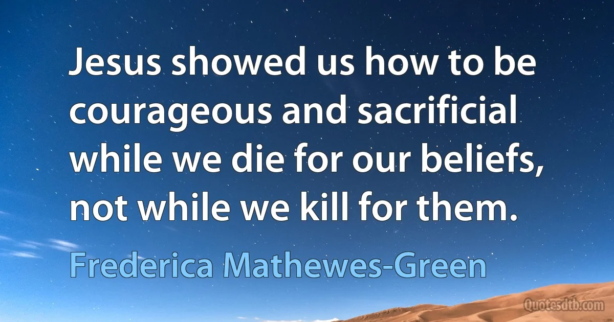 Jesus showed us how to be courageous and sacrificial while we die for our beliefs, not while we kill for them. (Frederica Mathewes-Green)