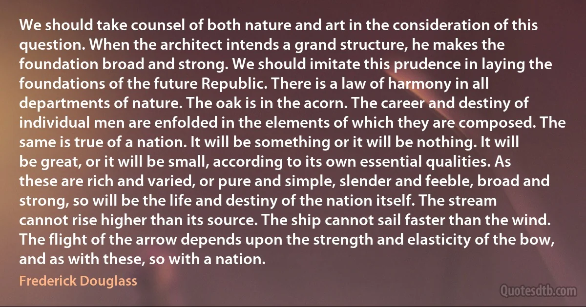 We should take counsel of both nature and art in the consideration of this question. When the architect intends a grand structure, he makes the foundation broad and strong. We should imitate this prudence in laying the foundations of the future Republic. There is a law of harmony in all departments of nature. The oak is in the acorn. The career and destiny of individual men are enfolded in the elements of which they are composed. The same is true of a nation. It will be something or it will be nothing. It will be great, or it will be small, according to its own essential qualities. As these are rich and varied, or pure and simple, slender and feeble, broad and strong, so will be the life and destiny of the nation itself. The stream cannot rise higher than its source. The ship cannot sail faster than the wind. The flight of the arrow depends upon the strength and elasticity of the bow, and as with these, so with a nation. (Frederick Douglass)