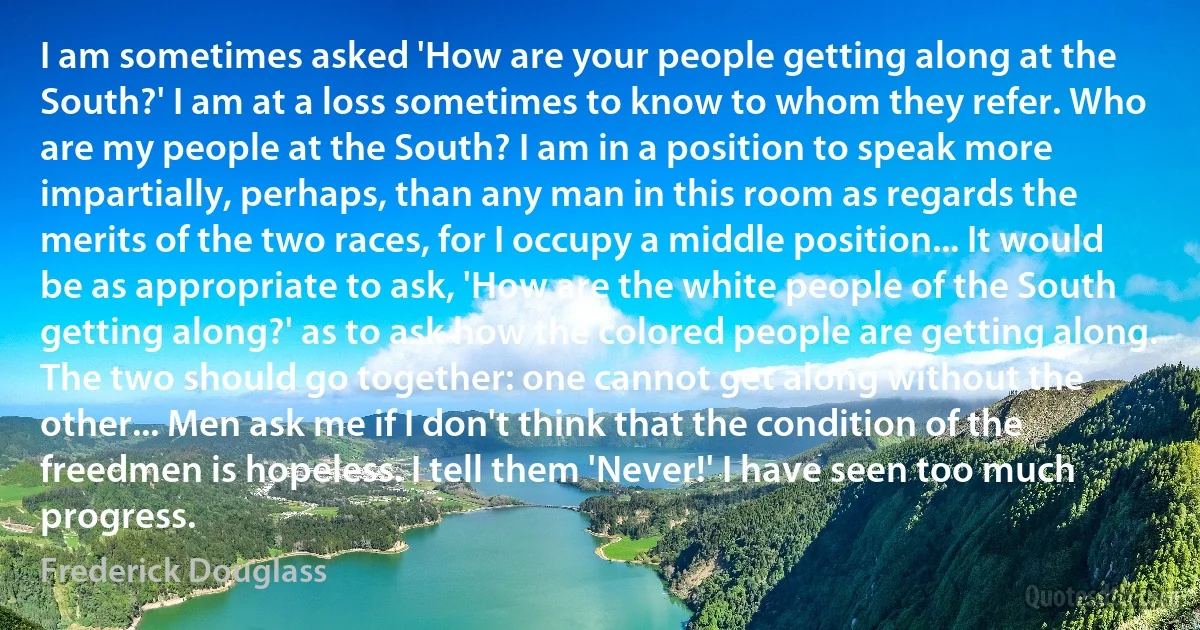 I am sometimes asked 'How are your people getting along at the South?' I am at a loss sometimes to know to whom they refer. Who are my people at the South? I am in a position to speak more impartially, perhaps, than any man in this room as regards the merits of the two races, for I occupy a middle position... It would be as appropriate to ask, 'How are the white people of the South getting along?' as to ask how the colored people are getting along. The two should go together: one cannot get along without the other... Men ask me if I don't think that the condition of the freedmen is hopeless. I tell them 'Never!' I have seen too much progress. (Frederick Douglass)