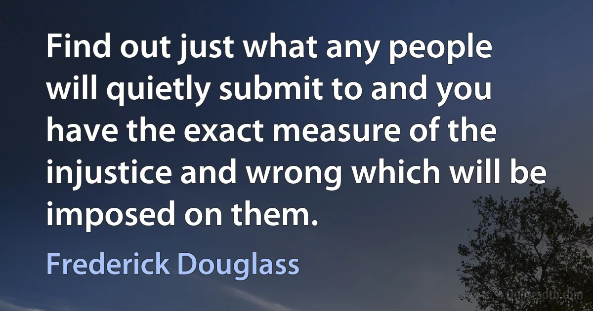 Find out just what any people will quietly submit to and you have the exact measure of the injustice and wrong which will be imposed on them. (Frederick Douglass)