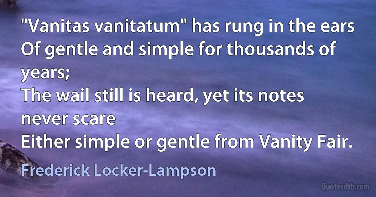 "Vanitas vanitatum" has rung in the ears
Of gentle and simple for thousands of years;
The wail still is heard, yet its notes never scare
Either simple or gentle from Vanity Fair. (Frederick Locker-Lampson)