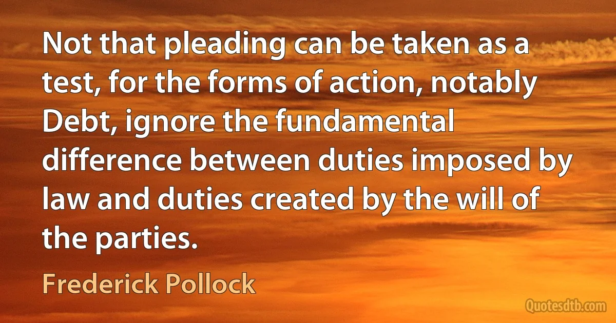 Not that pleading can be taken as a test, for the forms of action, notably Debt, ignore the fundamental difference between duties imposed by law and duties created by the will of the parties. (Frederick Pollock)