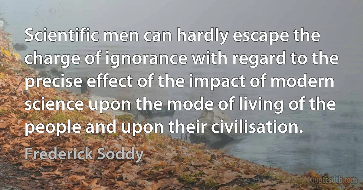 Scientific men can hardly escape the charge of ignorance with regard to the precise effect of the impact of modern science upon the mode of living of the people and upon their civilisation. (Frederick Soddy)