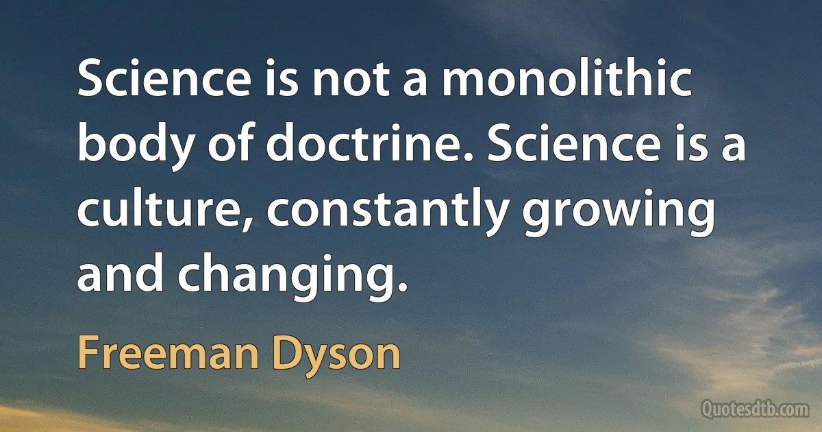 Science is not a monolithic body of doctrine. Science is a culture, constantly growing and changing. (Freeman Dyson)