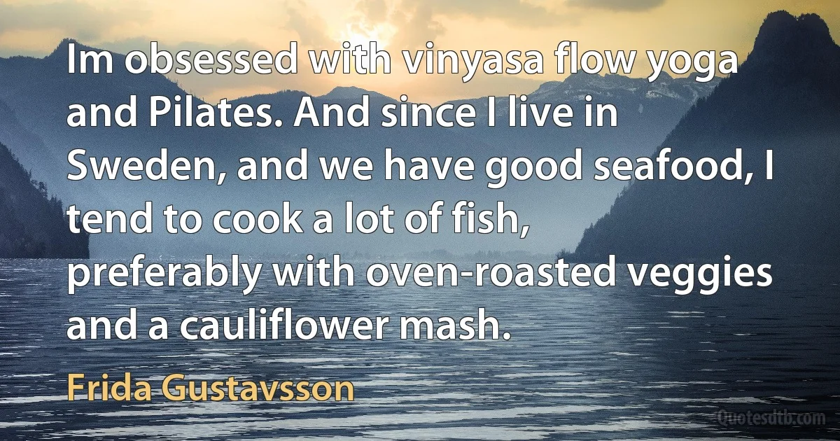 Im obsessed with vinyasa flow yoga and Pilates. And since I live in Sweden, and we have good seafood, I tend to cook a lot of fish, preferably with oven-roasted veggies and a cauliflower mash. (Frida Gustavsson)