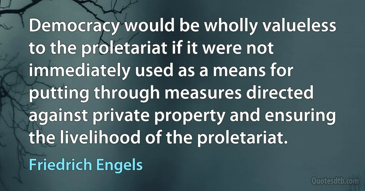 Democracy would be wholly valueless to the proletariat if it were not immediately used as a means for putting through measures directed against private property and ensuring the livelihood of the proletariat. (Friedrich Engels)